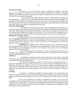 61
Warranty [sec12(3)]
A warranty is a term of the contract which is collateral or subsidiary to the main
purpose of the contract. It is therefore not so vital as to affect a discharge of the contract. A breach of
warranty only entitles the innocent of warranty only entitles the innocent party to an action for damages;
he cannot treat the contract as discharged.
All of us who have bought electronic items or similar devices, ask about the
warranty periods. In some cases, you may have seen that even the warranty is sold separately as a
commodity. But does the law say about it? Here in this section on the concepts of condition and
warranty, we will see the manner in which we can define these terms and also the manner in which they
derive their legality in the light of The Sale Of Goods Act, 1930.
Warranty and Conditions
In a contract of sale, parties may make certain statements about the stipulation or
the course of trade. These stipulations in the contract of sale are made with reference to the subject matter
of the sale. These stipulations may either be a condition or in the form of a warranty. The provisions of
the conditions and warranty are provided in the sections 11 to 17 of the Act. The stipulations are the
essence of the contract of sale and a breach of these stipulations provides a remedy to the grieved party.
Stipulations as To Time – Sec 11
To understand the concept of warranty and conditions, we need to learn about the stipulation as to
time. The stipulation (നിബന്ധന) as to time may be with regards to the delivery of goods or it may be with regards
to the payment of the price. However, it may be noted that stipulations as to the time of delivery of the goods are
usually the essence of the contract. In Section 11 of the Act, the topic of the stipulation as to time has been
discussed. The Sec 11 states the follows:
Stipulations as to time: Unless a different intention can be ascertained from the
contract, stipulations as to the time of payment are not considered to be of the essence of a contract of
sale. Whether any other stipulation as to time is of the essence of the contract or not will ultimately
depend on the terms of the contract.
This means that whether the stipulations as to the time of payment of the price is of
the essence of the contract or not depends on the terms of the contract. Unless the terms of the contract
specify something different than this.
Conditions
A condition is a stipulation essential to the main purpose of the contract, the breach
of which gives the right to repudiate the contract and to claim damages. (Sec 12 (2)). We can understand
this with the help of the following example:
Say ‘X’ wants to purchase a car from ‘Y’, which can have a mileage of 20 km/lt. ‘Y’
pointing at a particular vehicle says “This car will suit you.” Later ‘X’ buys the car but finds out later on
that this car only has a top mileage of 15 km/ liter. This amounts to a breach of condition because the
seller made the stipulation which forms the essence of the contract. In this case, the mileage was a
stipulation that was essential to the main purpose of the contract and hence its breach is a breach of
condition.
Warranty
A warranty is a stipulation collateral to the main purpose of the said contract. The
breach of warranty which gives rise to a claim for damages. However, it does give a right to reject the
goods or treat the contract as repudiated. (Sec 12(3)). Let us understand this with the help of an example
below.
A man buys a particular car, which is warranted to be quite to drive and very
comfortable. It turns out that after some days the car starts to make a very unpleasant noise every time it
is operated. Also sitting inside it is also not very comfortable. Thus the buyer’s only remedy is to claim
damages. This is not a breach of condition but rather a breach of warranty, because the stipulation made
by the seller was only a collateral one.
 