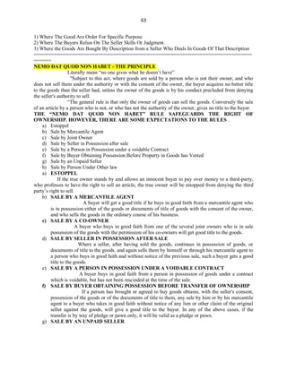 63
1) Where The Good Are Order For Specific Purpose.
2) Where The Buyers Relies On The Seller Skills Or Judgment.
3) Where the Goods Are Bought By Description from a Seller Who Deals In Goods Of That Description
===========================================================================
======
NEMO DAT QUOD NON HABET - THE PRINCIPLE
Literally mean “no one gives what he doesn’t have”
"Subject to this act, where goods are sold by a person who is not their owner, and who
does not sell them under the authority or with the consent of the owner, the buyer acquires no better title
to the goods than the seller had, unless the owner of the goods is by his conduct precluded from denying
the seller's authority to sell.
“The general rule is that only the owner of goods can sell the goods. Conversely the sale
of an article by a person who is not, or who has not the authority of the owner, gives no title to the buyer.
THE “NEMO DAT QUOD NON HABET” RULE SAFEGUARDS THE RIGHT OF
OWNERSHIP. HOWEVER, THERE ARE SOME EXPECTATIONS TO THE RULES .
a) Estoppel
b) Sale by Mercantile Agent
c) Sale by Joint Owner
d) Sale by Seller in Possession after sale
e) Sale by a Person in Possession under a voidable Contract
f) Sale by Buyer Obtaining Possession Before Property in Goods has Vested
g) Sale by an Unpaid Seller
h) Sale by Person Under Other law
a) ESTOPPEL
If the true owner stands by and allows an innocent buyer to pay over money to a third-party,
who professes to have the right to sell an article, the true owner will be estopped from denying the third
party’s right to sell.
b) SALE BY A MERCANTILE AGENT
A buyer will get a good title if he buys in good faith from a mercantile agent who
is in possession either of the goods or documents of title of goods with the consent of the owner,
and who sells the goods in the ordinary course of his business.
c) SALE BY A CO-OWNER
A buyer who buys in good faith from one of the several joint owners who is in sale
possession of the goods with the permission of his co-owners will get good title to the goods.
d) SALE BY SELLER IN POSSESSION AFTER SALE
Where a seller, after having sold the goods, continues in possession of goods, or
documents of title to the goods. and again sells them by himself or through his mercantile agent to
a person who buys in good faith and without notice of the previous sale, such a buyer gets a good
title to the goods.
e) SALE BY A PERSON IN POSSESSION UNDER A VOIDABLE CONTRACT
A buyer buys in good faith from a person in possession of goods under a contract
which is voidable, but has not been rescinded at the time of the sale.
f) SALE BY BUYER OBTAINING POSSESSION BEFORE TRANSFER OF OWNERSHIP
If a person has brought or agreed to buy goods obtains, with the seller's consent,
possession of the goods or of the documents of title to them, any sale by him or by his mercantile
agent to a buyer who takes in good faith without notice of any lien or other claim of the original
seller against the goods, will give a good title to the buyer. In any of the above cases, if the
transfer is by way of pledge or pawn only, it will be valid as a pledge or pawn.
g) SALE BY AN UNPAID SELLER
 