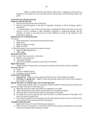64
Where an unpaid seller has exercised his right of lien or stoppage in transit and is in
possession of the goods, he may resell them and the second buyer will get absolute right to the
goods.
CONCEPT OF UNPAID SELLER
WHO IS UNPAID SELLER
1. Who has not received the whole of the price
2. Who has received payment in the form of negotiable instrument or bill of exchange which is
dishonored?
3. “ an unpaid seller is one who has not been paid or tendered the whole of the price or one who
receives a bill of exchange or other negotiable instrument as conditional payment and the
condition on which it was received has not been fulfilled by reason of the dishonor of the
instrument or otherwise.
RIGHTS OF AN UNPAID SELLER
Two heads –
1. When the property in the goods has passed to the buyer.
2. Right of lien
3. Right of stoppage in transit
4. Right of re-sale
2. When the property in the goods has not passed to buyer.
1. Right of withholding delivery
2. Other rights
MEANING OF LIEN
A lien is a right of any one person to retain that,
a) Which is in his possession,
b) belonging to another,
c) until certain demands of a person in possession are satisfied.
Right of lien means –
„Right to remain‟ the possession of the goods or property until the claim is paid or satisfied.
Lien may arise by –
a) Statute
b) express or implied contract
c) in ordinary course of dealing
LIEN IS OF TWO KINDS –
1. General Lien – Right to retain the goods until all the claims of the holder are satisfied.
2. Particular or specific lien – Right to retain the particular goods until all the claims arising on
those goods are satisfied.
RIGHT OF LIEN AS APPLICABLE TO UNPAID SELLER
Unpaid seller of goods, who is in possession of them is entitled to retain possession of them until
payment or tender of the price in following cases ::
a) Where the goods have been sold without any stipulation as to credit.
b) Where the goods have been sold on credit and the term of credit has expired.
c) Where the buyer insolvent and the seller is in possession of the goods.
d) The right of lien can be exercised only when the seller is in actual possession of the goods. If he
loses it, he loses the right of lien.
e) If the seller has parted with the documents of title of the goods, he does not loses his right of lien;
if he continues to have actual possession of the goods.
TERMINATION OF LIEN
Unpaid seller‟s lien is lost under following circumstances ::
a) When he delivers the goods to a carrier/other bailee for the purpose of transmission to the buyer
without reserving the right of disposal of goods.
 