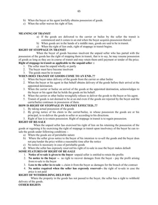 65
b) When the buyer or his agent lawfully obtains possession of goods.
c) When the seller waives his right of lien.
MEANING OF TRANSIT
a) If the goods are delivered to the carrier or bailee by the seller the transit is
commenced and it comes to an end when the buyer acquires possession thereof.
b) When goods are in the hands of a middle man, goods are said to be in transit.
c) When the right of lien ends, right of stoppage in transit begins.
RIGHT OF STOPPAGE IN TRANSIT
When the buyer of goods becomes insolvent the unpaid seller who has parted with the
possession of the goods has the right of stopping them in transit, that is to say, he may resume possession
of goods as long as they are in course of transit and may retain them until payment or tender of the price.
Right of stoppage in transit as applicable to the unpaid seller ::
1. The seller must be unpaid wholly or partly
2. The buyer must have become insolvent
3. The goods must be in transit
WHEN DOES TRANSIT OF GOODS COME TO AN END..??
1. When the buyer takes delivery of the goods from the carrier or other bailee
2. When the buyer or his agent in that behalf obtains delivery of the goods before their arrival at the
appointed destination.
3. When the carrier or bailee on arrival of the goods at the appointed destination, acknowledges to
the buyer or his agent that he holds the goods on his behalf.
4. When the carrier or other bailee wrongfully refuses to deliver the goods to the buyer or his agent.
5. Transit of goods is not deemed to be at an end even if the goods are rejected by the buyer and the
carrie/bailee continues in possession of them.
HOW IS RIGHT OF STOPPAGE IN TRANSIT EFFECTED..??
1. By taking actual possession of the goods
2. By giving notice of his claim to the carrier/bailee, in whose possession the goods are or his
principal, to re-deliver the goods to seller or according to his directions.
3. Right of lien is to retain possession. Right of stoppage in transit is to regain possession.
RIGHT OF RE-SALE
When the unpaid seller has exercised his right of lien on his retaining the possession of the
goods or regaining it by exercising the right of stoppage in transit upon insolvency of the buyer he can re-
sale the goods under following conditions ::
a) Where the goods are of perishable nature
b) Where the seller gives notice to the buyer of his intention to re-sell the goods and the buyer does
not pay/tender the price within a reasonable time after the notice
c) No notice Is necessary in case of perishable goods
d) Where the seller has expressly reserved his right of re-sale in case the buyer makes default
SOME FEATURES OF RIGHT OF RE-SALE
1. Notice of re-sale is given to the buyer -unpaid seller is entitled to retain the profits
2. No notice to the buyer  no right to recover damages from the buyer - pay the profit arising
from re-sale to the buyer
3. Loss to the seller in re-sale  claim it from the buyer as damages for the breach of the contract
4. No notice required when the seller has expressly reserved the right of re-sale in case the
price is not paid
RIGHT OF WITHHOLDING DELIVERY
Where the property in the goods has not passed to the buyer, the seller has a right to withhold
delivery of the goods.
OTHER RIGHTS
 