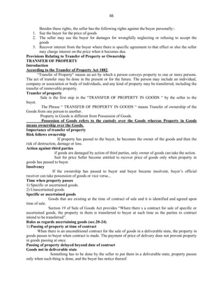 66
Besides these rights, the seller has the following rights against the buyer personally::
1. Sue the buyer for the price of goods
2. The seller may sue the buyer for damages for wrongfully neglecting or refusing to accept the
goods
3. Recover interest from the buyer where there is specific agreement to that effect or else the seller
may charge interest on the price when it becomes due.
Provisions Relating to Transfer of Property or Ownership
TRANSFER OF PROPERTY
Introduction
According to the Transfer of Property Act 1882,
“Transfer of Property“ means an act by which a person conveys property to one or more persons.
The act of transfer may be done in the present or for the future. The person may include an individual,
company or association or body of individuals, and any kind of property may be transferred, including the
transfer of immovable property.
Transfer of property
Sale is the first step in the “TRANSFER OF PROPERTY IN GOODS “ by the seller to the
buyer.
The Phrase “ TRANSFER OF PROPERTY IN GOODS “ means Transfer of ownership of the
Goods from one person to another.
Property in Goods is different from Possession of Goods.
Possession of Goods refers to the custody over the Goods whereas Property in Goods
means ownership over the Goods.
Importance of transfer of property
Risk follows ownership
If property has passed to the buyer, he becomes the owner of the goods and then the
risk of destruction, damage or loss.
Action against third parties
if goods are damaged by action of third parties, only owner of goods can take the action.
Suit for price Seller become entitled to recover price of goods only when property in
goods has passed to buyer.
Insolvency
If the ownership has passed to buyer and buyer became insolvent, buyer’s official
receiver can take possession of goods or vice versa...
Time when property passes
1) Specific or ascertained goods.
2) Unascertained goods.
Specific or ascertained goods
Goods that are existing at the time of contract of sale and it is identified and agreed upon
time of sale.
Section 19 of Sale of Goods Act provides “Where there s a contract for sale of specific or
ascertained goods, the property in them is transferred to buyer at such time as the parties to contract
intend to be transferred”.
Rules as regards ascertaining goods (sec.20-24)
1) Passing of property at time of contract
When there is an unconditional contract for the sale of goods in a deliverable state, the property in
goods passes to buyer when contract is made. The payment of price of delivery does not prevent property
in goods passing at once.
Passing of property delayed beyond date of contract
Goods not in deliverable state
Something has to be done by the seller to put them in a deliverable state, property passes
only when such thing is done, and the buyer has notice thereof.
 