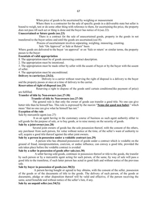 67
When price of goods to be ascertained by weighing or measurement
Where there is a contractor for the sale of specific goods in a deliverable state but seller is
bound to weigh, test or do some other thing with reference to them, for ascertaining the price, the property
does not pass till such act or thing is done and the buyer has notice of it.(sec.22).
Unascertained or future goods (sec.23)
There is a contract for the sale of unascertained goods, property in the goods in not
transferred to the buyer unless and until the goods are ascertained.(sec18).
Process of ascertainment involves separating, weighing, measuring, counting.
Sale “On Approval” or Sale or Return” basis
Where goods are delivered to the buyer ‘on approval’ or on ‘Sale or return’ or similar terms, the property
passes to the buyer:
Essentials of valid appropriation
1. The appropriation must be of goods answering contract description.
2. The appropriation must be intentional.
3. The appropriation must be made either by seller with the assent of buyer or by the buyer with the assent
of seller.
4. The appropriation must be unconditional.
Delivery to carrier[sec.23(2)].
Delivery to a carrier without reserving the right of disposal is a delivery to the buyer
and the property passes at once at a time of delivery to the carrier.
Reservation of right of disposal (sec.25)
Reserving a right to dispose of the goods until certain conditions(like payment of price)
are fulfilled.
Transfer of title by Non-owners (sec.27-30)
Transfer of title by Non-owners (sec.27-30)
The general rule is that only the owner of goods can transfer a good title. No one can give
better title than he himself has. This rule is expressed by the maxim “Nemo dat quod non habet,” which
mean “that no one can give what he himself has not.”
Exception of the rule
Sale by mercantile agent.(sec.27)
It as an agent having in the customary course of business as such agent authority either to
sell goods for the purpose of sale, or to buy goods, or to raise money on the security of goods.
Sale by a joint-owner.(sec.28)
Several joint owners of goods has the sole possession thereof, with the consent of the others,
any purchaser from such person, for value without notice at the time, of the seller’s want of authority to
sell, acquire a good title thereof against the other joint owners.
Sale by a person in possession under a voidable contract (sec.29)
A person who has obtained possession of goods under a contract which is voidable on the
ground of fraud, misrepresentation, coercion, or undue influence, can convey a good title, provided the
sale takes place before the voidable contract is avoided
Sale by a seller in possession of goods after sale.(sec.30)
A seller having sold goods, continues in possession thereof or title to the goods, the transfer
by such person or by a mercantile agent acting for such person, of the same, by way of sale will pass a
good title to the transferee, if such latter person has acted in good faith and without notice of the previous
sale.
Sale by buyer in possession of goods.(sec.30(2))
A person having bought or agreed to buy obtains, with the consent of the seller, possession
of the goods or of the documents of title to the goods. The delivery of such person, of the goods or
documents, pledge or other disposition thereof will be valid and effective, if the person receiving the
same, acted bonafide and without notice of the seller’s lien, if any.
Sale by an unpaid seller.(sec.54(3))
 