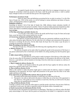 68
An unpaid of goods who has exercised his right of the lien or stoppage in transit can, even
though the ownership in them has passed to the buyer, resell the goods and convey a valid to another
buyer, though no notice of re-seller has been given to the original buyer.
Performance of contract of sale
There are many rules and definitions governing the law on sales in sections 31 to 40 of the
Sale of Goods Act, 1930. In this article, we will be looking at various definitions and duties of buyers,
sellers, and third parties (wherever applicable).
Definition of Delivery
According to Section 2 (2) of the Sale of Goods Act, 1930, delivery means voluntary transfer of
possession of goods from one person to another. Hence, if a person takes possession of goods by unfair
means, then there is no delivery of goods. Having understood delivery, let’s look at the law on sales
Law on Sales
1] The Duty of the Buyer and Seller (Section 31)
It is the duty of the seller to deliver the goods and the buyer to pay for them and accept
them, as per the terms of the contract and the law on sales.
2] Concurrency of Payment and Delivery (Section 32)
The delivery of goods and payment of the price are concurrent conditions as per the law on
sales unless the parties agree otherwise. So, the seller has to be willing to give possession of the goods to
the buyer in exchange for the price. On the other hand, the buyer has to be ready to pay the price in
exchange for possession of the goods.
Rules Pertaining to the Delivery of Goods
The Sale of Goods Act, 1930 prescribes the following rules regarding delivery of goods:
a. Delivery (Section 33)
The delivery of goods can be made either by putting the goods in the possession of the buyer or
any person authorized by him to hold them on his behalf or by doing anything else that the parties agree
to.
b. Effect of part-delivery (Section 34)
If a part-delivery of the goods is made in progress of the delivery of the whole, then
it has the same effect for the purpose of passing the property in such goods as the delivery of the whole.
However, a part-delivery with an intention of severing it from the whole does not operate as a delivery of
the remainder.
c. Buyer to apply for delivery (Section 35)
A seller is not bound to deliver the goods until the buyer applies for delivery unless the
parties have agreed to other terms in the contract.
d. Place of delivery [Section 36 (1)]
When a sale contract is made, the parties might agree to certain terms for delivery, express or implied.
Depending on the agreement, the buyer might take possession of the goods from the seller or the seller
might send them to the buyer.
If no such terms are specified in the contract, then as per law on sales
1. The goods sold are delivered at the place at which they are at the time of the sale
2. The goods to be sold are delivered at the place at which they are at the time of the agreement to
sell. However, if the goods are not in existence at such time, then they are delivered to the place
where they are manufactured or produced.
e. Time of Delivery [Section 36 (2)]
Consider a contract of sale where the seller agrees to send the goods to the buyer, but not time of delivery
is specified. In such cases, the seller is expected to deliver the goods within a reasonable time.
f. Goods in possession of a third party [Section 36 (3)]
If at the time of sale, the goods are in possession of a third party. Then there is no delivery unless the third
party acknowledges to the buyer that the goods are being held on his behalf. It is important to note that
 