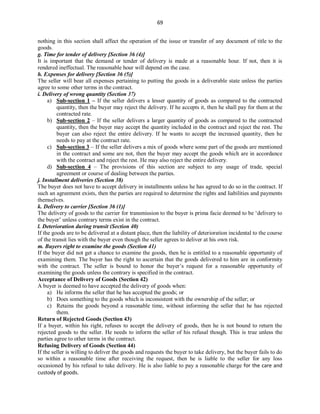 69
nothing in this section shall affect the operation of the issue or transfer of any document of title to the
goods.
g. Time for tender of delivery [Section 36 (4)]
It is important that the demand or tender of delivery is made at a reasonable hour. If not, then it is
rendered ineffectual. The reasonable hour will depend on the case.
h. Expenses for delivery [Section 36 (5)]
The seller will bear all expenses pertaining to putting the goods in a deliverable state unless the parties
agree to some other terms in the contract.
i. Delivery of wrong quantity (Section 37)
a) Sub-section 1 – If the seller delivers a lesser quantity of goods as compared to the contracted
quantity, then the buyer may reject the delivery. If he accepts it, then he shall pay for them at the
contracted rate.
b) Sub-section 2 – If the seller delivers a larger quantity of goods as compared to the contracted
quantity, then the buyer may accept the quantity included in the contract and reject the rest. The
buyer can also reject the entire delivery. If he wants to accept the increased quantity, then he
needs to pay at the contract rate.
c) Sub-section 3 – If the seller delivers a mix of goods where some part of the goods are mentioned
in the contract and some are not, then the buyer may accept the goods which are in accordance
with the contract and reject the rest. He may also reject the entire delivery.
d) Sub-section 4 – The provisions of this section are subject to any usage of trade, special
agreement or course of dealing between the parties.
j. Installment deliveries (Section 38)
The buyer does not have to accept delivery in installments unless he has agreed to do so in the contract. If
such an agreement exists, then the parties are required to determine the rights and liabilities and payments
themselves.
k. Delivery to carrier [Section 36 (1)]
The delivery of goods to the carrier for transmission to the buyer is prima facie deemed to be ‘delivery to
the buyer’ unless contrary terms exist in the contract.
l. Deterioration during transit (Section 40)
If the goods are to be delivered at a distant place, then the liability of deterioration incidental to the course
of the transit lies with the buyer even though the seller agrees to deliver at his own risk.
m. Buyers right to examine the goods (Section 41)
If the buyer did not get a chance to examine the goods, then he is entitled to a reasonable opportunity of
examining them. The buyer has the right to ascertain that the goods delivered to him are in conformity
with the contract. The seller is bound to honor the buyer’s request for a reasonable opportunity of
examining the goods unless the contrary is specified in the contract.
Acceptance of Delivery of Goods (Section 42)
A buyer is deemed to have accepted the delivery of goods when:
a) He informs the seller that he has accepted the goods; or
b) Does something to the goods which is inconsistent with the ownership of the seller; or
c) Retains the goods beyond a reasonable time, without informing the seller that he has rejected
them.
Return of Rejected Goods (Section 43)
If a buyer, within his right, refuses to accept the delivery of goods, then he is not bound to return the
rejected goods to the seller. He needs to inform the seller of his refusal though. This is true unless the
parties agree to other terms in the contract.
Refusing Delivery of Goods (Section 44)
If the seller is willing to deliver the goods and requests the buyer to take delivery, but the buyer fails to do
so within a reasonable time after receiving the request, then he is liable to the seller for any loss
occasioned by his refusal to take delivery. He is also liable to pay a reasonable charge for the care and
custody of goods.
 