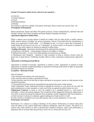 7
Section 14 Consent is said to be free when it is not caused by –
a) Coercion.
b) Undue influence.
c) Fraud.
d) Misrepresentation.
e) Mistake.
The contract is said to be voidable at the option of the party whose consent was not free. [Sec. 19]
Presumption of Domination
Master and Servant, Parent and Child, ITO and the Assessee, Trustee and Beneficiary, Spiritual Guru and
Disciple, Solicitor and Client, Guardian and Ward, Medical Attendant and Patient.
Agreements Opposed to Public Policy
While a contract serves private interest it should not conflict with any other private or public interests.
Public interest policies invalidate any private agreement. Section 23 provides that the consideration or
object of an agreement is lawful unless – it is forbidden by law, is of such a nature that if permitted, it
would defeat the provision of any law, or is fraudulent, or involves injury to the person or property of
another, or the courts regard it as immoral or opposed to public policy.
Trading with enemy. Agreements interfering with the administration of justice –
a) Interference with justice – using improper influence over judges or officers.
b) Stifling Prosecution – by way of an understanding not to prosecute an offender.
c) Maintenance and Champerty – financial or other assistance to bring or defend a lawsuit when the
person has no legal interest. Trafficking in public offices or titles. Agreement creating interest opposed to
duty.
Agreements restricting personal liberty.
Agreements in restraint of marriage. Agreement to commit a crime. Agreements in restraint of trade.
Agreements in restraint of legal proceedings a) Agreement restricting enforcement of rights b) Agreement
Limiting the Period of Limitation.
Exceptions – Restraint of trade
Sale of Goodwill
i) the restriction must relate to the same business;
ii) the restriction must be within a specified local limit;
iii) the restriction must be for the time so long as the buyer or any person, carries on a like business in the
specified local limits;
iv) the specified local limit must be reasonable having regard to the nature of the business.
Trade Combination Trade combination formed to regulate the business or to fix prices are not void, but
trade combinations to create monopoly or cartel, and which are against the public interest are void.
Employment Contracts A clause to serve the employer for a stipulated period is a valid clause if
reasonable. A clause preventing employee from accepting similar engagement during the employment is
also valid. A clause preventing the employee from accepting a similar engagement after the termination –
a) if the restraint is to protect an employer against making use of trade secret it is valid.
b) if the restraint is intended to serve any other purpose, like to avoid competition, it is not valid.
Performance of Contract
Performance of a contract is a mode of discharge of the contract. Performance of contract takes place
when the parties to the contract fulfill their respective obligations under the contract. The parties to a
contract must either perform or offer to perform their respective promises, unless such performance is
dispensed with or excused under the provisions of this Act, or of any other law.[Sec 37]
 