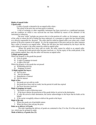 70
Rights of unpaid Seller
Unpaid seller
A seller of goods is deemed to be an unpaid seller when:-
The whole of the price has not been paid or tendered;
A bill of exchange or other negotiable instrument has been received as a conditional payment,
and the condition on which it was received has not been fulfilled by reason of the dishonor of the
instrument or otherwise.
The term "seller" includes any person who is in the position of a seller, as, for instance, an agent
of the seller to whom the bill of lading has been endorsed, or a consignor or agent who has himself paid,
or is directly responsible for, the price. The seller shall be called an unpaid seller even when only a small
portion of the price remains to be unpaid. It is for the nonpayment of the price and not for other expenses
that a seller is termed as an unpaid seller. Where the full price has been tendered by the buyer and the
seller refused to accept it, the seller cannot be called as unpaid seller.
Where the goods have been sold on credit, the seller cannot be called as an unpaid seller.
Unless : If during the credit period seller becomes insolvent, or On the expiry of the credit period, if the
price remains unpaid, then, only the seller will become an unpaid seller.
1) Right against goods:
Where the property in the goods has passed
a) Lien on goods
b) A right of stoppage-in-transit
c) A right of Re-sale
Where the property in the goods has not passed
a) Withholding delivery
b) Stoppage in transit
2) Right against the buyer:
a) Suit for price
b) Suit for damages
c) Repudiation o contract
d) Suit for interest
Right of lien
1. the goods are not sold on credit
2. the goods have been sold on credit, but the period of credit has expired
3. the buyer becomes insolvent
Right of stoppage in transit
1. The transit is end in following cases:
2. If the buyer obtains the possession of the goods before its arrival at the destination
3. If, after the arrival at their destination, the carrier acknowledges to the buyer that he holds on his
behalf
4. If the carrier wrongfully refuses to deliver the goods to the buyer
Right of Re-sale
1. Where the goods are of perishable nature
2. When the buyer does not pay the price
Rules as to delivery of Goods
The rules regarding the delivery of goods are contained in Sec.33 to Sec 38 of the sale of goods
Act, which may be grouped as under
Mode of delivery of goods (Sec.33)
 