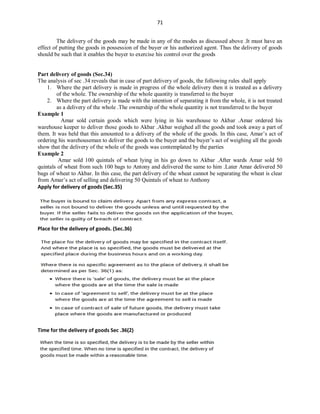 71
The delivery of the goods may be made in any of the modes as discussed above .It must have an
effect of putting the goods in possession of the buyer or his authorized agent. Thus the delivery of goods
should be such that it enables the buyer to exercise his control over the goods
Part delivery of goods (Sec.34)
The analysis of sec .34 reveals that in case of part delivery of goods, the following rules shall apply
1. Where the part delivery is made in progress of the whole delivery then it is treated as a delivery
of the whole. The ownership of the whole quantity is transferred to the buyer
2. Where the part delivery is made with the intention of separating it from the whole, it is not treated
as a delivery of the whole .The ownership of the whole quantity is not transferred to the buyer
Example 1
Amar sold certain goods which were lying in his warehouse to Akbar .Amar ordered his
warehouse keeper to deliver those goods to Akbar .Akbar weighed all the goods and took away a part of
them. It was held that this amounted to a delivery of the whole of the goods. In this case, Amar’s act of
ordering his warehouseman to deliver the goods to the buyer and the buyer’s act of weighing all the goods
show that the delivery of the whole of the goods was contemplated by the parties
Example 2
Amar sold 100 quintals of wheat lying in his go down to Akbar .After wards Amar sold 50
quintals of wheat from such 100 bags to Antony and delivered the same to him .Later Amar delivered 50
bags of wheat to Akbar. In this case, the part delivery of the wheat cannot be separating the wheat is clear
from Amar’s act of selling and delivering 50 Quintals of wheat to Anthony
Apply for delivery of goods (Sec.35)
Place for the delivery of goods. (Sec.36)
Time for the delivery of goods Sec .36(2)
 