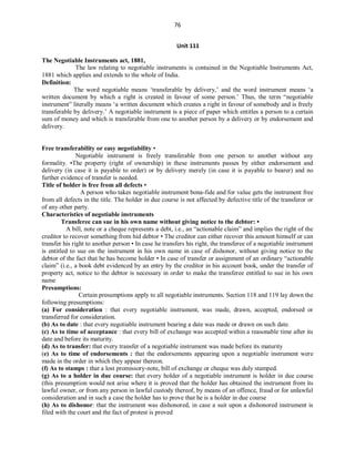 76
Unit 111
The Negotiable Instruments act, 1881,
The law relating to negotiable instruments is contained in the Negotiable Instruments Act,
1881 which applies and extends to the whole of India.
Definition:
The word negotiable means ‘transferable by delivery,’ and the word instrument means ‘a
written document by which a right is created in favour of some person.’ Thus, the term “negotiable
instrument” literally means ‘a written document which creates a right in favour of somebody and is freely
transferable by delivery.’ A negotiable instrument is a piece of paper which entitles a person to a certain
sum of money and which is transferable from one to another person by a delivery or by endorsement and
delivery.
Free transferability or easy negotiability •
Negotiable instrument is freely transferable from one person to another without any
formality. •The property (right of ownership) in these instruments passes by either endorsement and
delivery (in case it is payable to order) or by delivery merely (in case it is payable to bearer) and no
further evidence of transfer is needed.
Title of holder is free from all defects •
A person who takes negotiable instrument bona-fide and for value gets the instrument free
from all defects in the title. The holder in due course is not affected by defective title of the transferor or
of any other party.
Characteristics of negotiable instruments
Transferee can sue in his own name without giving notice to the debtor: •
A bill, note or a cheque represents a debt, i.e., an “actionable claim” and implies the right of the
creditor to recover something from hid debtor • The creditor can either recover this amount himself or can
transfer his right to another person • In case he transfers his right, the transferee of a negotiable instrument
is entitled to sue on the instrument in his own name in case of dishonor, without giving notice to the
debtor of the fact that he has become holder • In case of transfer or assignment of an ordinary “actionable
claim” (i.e., a book debt evidenced by an entry by the creditor in his account book, under the transfer of
property act, notice to the debtor is necessary in order to make the transferee entitled to sue in his own
name
Presumptions:
Certain presumptions apply to all negotiable instruments. Section 118 and 119 lay down the
following presumptions:
(a) For consideration : that every negotiable instrument, was made, drawn, accepted, endorsed or
transferred for consideration.
(b) As to date : that every negotiable instrument bearing a date was made or drawn on such date.
(c) As to time of acceptance : that every bill of exchange was accepted within a reasonable time after its
date and before its maturity.
(d) As to transfer: that every transfer of a negotiable instrument was made before its maturity
(e) As to time of endorsements : that the endorsements appearing upon a negotiable instrument were
made in the order in which they appear thereon.
(f) As to stamps : that a lost promissory-note, bill of exchange or cheque was duly stamped.
(g) As to a holder in due course: that every holder of a negotiable instrument is holder in due course
(this presumption would not arise where it is proved that the holder has obtained the instrument from its
lawful owner, or from any person in lawful custody thereof, by means of an offence, fraud or for unlawful
consideration and in such a case the holder has to prove that he is a holder in due course
(h) As to dishonor: that the instrument was dishonored, in case a suit upon a dishonored instrument is
filed with the court and the fact of protest is proved
 