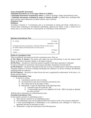 77
Types of negotiable instruments
Negotiable instruments are of two types which are as follows:
• Negotiable Instruments recognized by status: e.g. Bills of exchange, cheque and promissory notes.
• Negotiable instruments recognized by usage or customs of trade: e.g. Bank notes, exchequer bills,
share warrants, bearer debentures, dividend warrants, share certificate
Promissory Note
Definition:
According to Section 4, “A promissory note is an instrument in writing (not being a bank-note or a
currency-note) containing an unconditional undertaking, signed by the maker, to pay a certain sum of
money only to, or to the order of, a certain person, or to the bearer of the instrument.”
Specimen of promissory Note
Parties to a promissory Note
There are primarily two parties involved in a promissory note. They are:
(i) The Maker or Drawer: The person who makes the note and promises to pay the amount stated
therein. In the above specimen, Sanjeev is the maker or drawer.
(ii) The Payee – the person to whom the amount is payable. In the above specimen it is Ramesh.
In course of transfer of a promissory note by payee and others, the parties involved may be –
(a) The Endorser – the person who endorses the note in favour of another person. In the above specimen
if Ramesh endorses it in favour of Ranjan and Ranjan also endorses it in favour of Puneet, then Ramesh
and Ranjan both are endorsers.
(b) The Endorsee – the person in whose favour the note is negotiated by endorsement. In the above, it is
Ranjan and then Puneet.
Essentials of promissory Note
1. It must be in writing:
a) A promissory note has to be in writing
b) An oral promise to pay does not become a promissory note
c) The writing may be on any paper or book
d) Illustrations: A signs the instruments in the following terms:
1) “I promise to pay B or order Rs. 500”
2) “I acknowledge myself to be indebted to B in Rs. 1000 to be paid on demand,
for value received”
Both the above instruments are valid promissory notes.
Essentials of promissory Note
It must contain a promise or undertaking to pay: •
1) There must be a promise or an undertaking to pay •
2) The undertaking to pay may be gathered either from express words or by necessary implication
3) A mere acknowledgement of indebtedness is not a promissory note, although it is valid as an
agreement and may be sued upon as such •
4) Illustrations: A signs the instruments in the following terms:
 