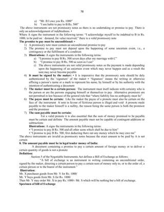 78
a) “Mr. B I owe you Rs. 1000”
b) “I am liable to pay to B Rs. 500”
The above instruments are not promissory notes as there is no undertaking or promise to pay. There is
only an acknowledgement of indebtedness. •
Where A signs the instrument in the following terms: “I acknowledge myself to be indebted to B in Rs.
1000, to be paid on demand, for value received,” there is a valid promissory note
The promise to pay must be unconditional: •
1) A promissory note must contain an unconditional promise to pay
2) The promise to pay must not depend upon the happening of some uncertain event, i.e., a
contingency or the fulfillment of a condition
3) Illustrations: A signs the instruments in the following terms:
a) “I promise to pay B Rs. 500 seven days after my marriage with C”
b) “I promise to pay B Rs. 500 as soon as I can”
c) The above instruments are not valid promissory notes as the payment is made depending
upon the happening of an uncertain event which may never happen and as a result the
sum may never become payable
4) It must be signed by the maker: • It is imperative that the promissory note should be duly
authenticated by the ‘signature’ of the maker • ‘Signature’ means the writing or otherwise
affixing a person’s name or a mark to represent his name, by himself or by his authority with the
intention of authenticating a document
5) The maker must be a certain person: The instrument must itself indicate with certainty who is
the person or are the persons engaging himself or themselves to pay Alternative promisors are
not permitted in law because of the general rule that “where liability lies no ambiguity must lie”
6) The payee must be certain: Like the maker the payee of a pronote must also be certain on the
face of the instrument A note in favour of fictitious person is illegal and void A pronote made
payable to the maker himself is a nullity, the reason being the same person is both the promisor
and the promisee
7) The sum payable must be certain:
For a valid pronote it is also essential that the sum of money promised to be payable
must be certain and definite The amount payable must not be capable of contingent additions or
subtractions
Illustrations: A signs the instruments in the following terms:
• “I promise to pay B Rs. 500 and all other sums which shall be due to him”
• “I promise to pay B Rs. 500, first deducting there out any money which he may owe me”
The above instruments are invalid as promissory notes because the exact amount to be paid by A is not
certain
8. The amount payable must be in legal tender money of India:
A document containing a promise to pay a certain amount of foreign money or to deliver a
certain quantity of goods is not a pronote
Definition:
Section 5 of the Negotiable Instruments Act defines a Bill of Exchange as follows:
“A bill of exchange is an instrument in writing containing an unconditional order,
signed by the maker, directing a certain person to pay a certain sum of money only to, or to the order of, a
certain person or to the bearer of the instrument.”
Illustration:
Mr. X purchases goods from Mr. Y for Rs. 1000/
Mr. Y buys goods from Mr. S for Rs. 1000/
Then Mr. Y may order Mr. X to pay Rs. 1000/- Mr. S which will be nothing but a bill of exchange.
Specimen of bill of Exchange
 