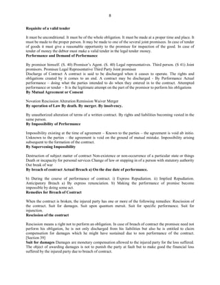 8
Requisite of a valid tender
It must be unconditional. It must be of the whole obligation. It must be made at a proper time and place. It
must be made to the proper person. It may be made to one of the several joint promisees. In case of tender
of goods it must give a reasonable opportunity to the promisee for inspection of the good. In case of
tender of money the debtor must make a valid tender in the legal tender money.
Performance and Demand of Performance
By promisor himself. (S. 40) Promisor’s Agent. (S. 40) Legal representatives. Third person. (S 41) Joint
promisors. Promisee Legal Representative Third Party Joint promisee
Discharge of Contract A contract is said to be discharged when it ceases to operate. The rights and
obligations created by it comes to an end. A contract may be discharged - By Performance Actual
performance – doing what the parties intended to do when they entered in to the contract. Attempted
performance or tender – It is the legitimate attempt on the part of the promisor to perform his obligations
By Mutual Agreement or Consent
Novation Rescission Alteration Remission Waiver Merger
By operation of Law By death. By merger. By insolvency.
By unauthorized alteration of terms of a written contract. By rights and liabilities becoming vested in the
same person.
By Impossibility of Performance
Impossibility existing at the time of agreement – Known to the parties – the agreement is void ab initio.
Unknown to the parties – the agreement is void on the ground of mutual mistake. Impossibility arising
subsequent to the formation of the contract.
By Supervening Impossibility
Destruction of subject matter of contract Non-existence or non-occurrence of a particular state or things
Death or incapacity for personal services Change of law or stepping in of a person with statutory authority
Out break of war
By breach of contract Actual Breach a) On the due date of performance.
b) During the course of performance of contract. i) Express Repudiation. ii) Implied Repudiation.
Anticipatory Breach a) By express renunciation. b) Making the performance of promise become
impossible by doing some act.
Remedies for Breach of Contract
When the contract is broken, the injured party has one or more of the following remedies: Rescission of
the contract. Suit for damages. Suit upon quantum meruit. Suit for specific performance. Suit for
injunction.
Rescission of the contract
Rescission means a right not to perform an obligation. In case of breach of contract the promisee need not
perform his obligation, he is not only discharged from his liabilities but also he is entitled to claim
compensation for damages which he might have sustained due to non performance of the contract.
[Section 39]
Suit for damages Damages are monetary compensation allowed to the injured party for the loss suffered.
The object of awarding damages is not to punish the party at fault but to make good the financial loss
suffered by the injured party due to breach of contract.
 