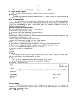 83
The instrument is transferable by delivery or by endorsement and delivery.
2. Entitled to receive money:
The legal holder of the instrument is entitled to receive money mentioned in it.
3. Filing a suit:
The holder of a negotiable instrument has the right to file a suit in his name for payment from all or
any of the concerned parties.
What is Promissory note?
A Promissory note is the simplest and earliest kind of credit instrument. “It is an unconditional
written promise by one person to another in which the maker (payer) promise to pay on demand or at a
fixed or determinable date in the future, a stated sum of money to or to the order of a specified person or
the bearer of the instrument”.
Essential feature of the Promissory note
The following are the essential features of a Promissory note,
1. The promise to pay must be in writing.
2. The promise to pay must be signed by the maker or payer.
3. The promise to pay must be unconditional.
An instrument containing a promise to pay a sum after deducting necessary expenses or imposing any
other condition is not a promissory note.
I promise to pay asad or order $500 is promissory note.
I promise to pay asad $500 seven days after yasir arrival to Kabul.
4. The amount to be paid must be definite in terms of money.
5. The Promissory note must be payable on demand or at a fixed or determinable future date.
6. The Promissory note must be payable to a definite person. The Payee must be certain.
7. It must bear stamp at the rate prescribed by law of a country.
8. There are two parties a promissory note.
i) Maker
ii) Payee
i) Maker:
He is the person who draws and signs the Promissory note and promise to pay the amount. In the
specimen of Promissory note Rafiq Ahmad is the maker.
ii) Payee:
He is the person to whom the amount of the promissory note is payable.
In specimen Akram Khan is promised to payment. He is thus Payee.
Specimen of a Promissory Note
Bill of Exchange
A bill of exchange is playing an important part in the commercial life of the country. The
need for it arises where the buyer of goods needs a period of credit before paying it. It is drawn by the
creditors and is accepted by debtor.
What is Bill of Exchange?
5,000 Kabul
May 10, 2008
Stamp
Sixty days after for value received, I promise to pay, Akram khan or order the sum of Dollar
5,000 only
Akram Khan Rafiq Ahmad
Shehre new
Kabul Signature
 