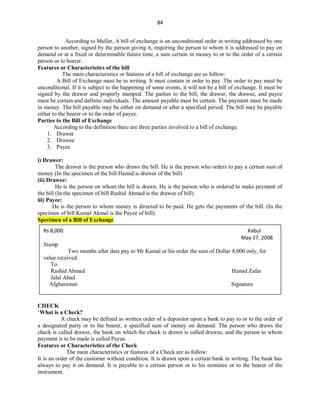 84
According to Muller, A bill of exchange is an unconditional order in writing addressed by one
person to another, signed by the person giving it, requiring the person to whom it is addressed to pay on
demand or at a fixed or determinable future time, a sum certain in money to or to the order of a certain
person or to bearer.
Features or Characteristics of the bill
The main characteristics or features of a bill of exchange are as follow:
A Bill of Exchange must be in writing. It must contain in order to pay. The order to pay must be
unconditional. If it is subject to the happening of some events, it will not be a bill of exchange. It must be
signed by the drawer and properly stamped. The parties to the bill, the drawer, the drawee, and payee
must be certain and definite individuals. The amount payable must be certain. The payment must be made
in money. The bill payable may be either on demand or after a specified period. The bill may be payable
either to the bearer or to the order of payee.
Parties to the Bill of Exchange
According to the definition there are three parties involved to a bill of exchange.
1. Drawer
2. Drawee
3. Payee
i) Drawer:
The drawer is the person who draws the bill. He is the person who orders to pay a certain sum of
money (In the specimen of the bill Hamid is drawer of the bill)
(ii) Drawee:
He is the person on whom the bill is drawn. He is the person who is ordered to make payment of
the bill (In the specimen of bill Rashid Ahmad is the drawee of bill).
iii) Payee:
He is the person to whom money is directed to be paid. He gets the payments of the bill. (In the
specimen of bill Kamal Akmal is the Payee of bill).
Specimen of a Bill of Exchange
CHECK
‘What is a Check?
A check may be defined as written order of a depositor upon a bank to pay to or to the order of
a designated party or to the bearer, a specified sum of money on demand. The person who draws the
check is called drawer, the bank on which the check is drawn is called drawee, and the person to whom
payment is to be made is called Payee.
Features or Characteristics of the Check
The main characteristics or features of a Check are as follow:
It is an order of the customer without condition. It is drawn upon a certain bank in writing. The bank has
always to pay it on demand. It is payable to a certain person or to his nominee or to the bearer of the
instrument.
Rs 8,000 Kabul
May 17, 2008
Stamp
Two months after date pay to Mr Kamal or his order the sum of Dollar 8,000 only, for
value received.
To
Rashid Ahmad Hamid Zafar
Jalal Abad
Afghanistan Signature
 