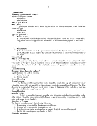 85
Types of Check
How many types of checks we have?
We have two types of checks;
1. Open Check
2. Crossed check
What is open check?
Open Check:
Open checks are those checks which are paid across the counter of the bank. Open checks has
further two types
1. Bearer check
2. Order check
Types of Open check <
1. Bearer check:
If a drawer orders the bank to pay a stated sum of money to the bearer, it is called a bearer check.
Any person who lawfully possesses a bearer check is entitled to receive payment of that check.
2. Order check:
If the check is to the order of a person in whose favour the check is drawn, it is called order
check. The order check is paid by the bank only when the bank is satisfied about the identity of
the payee.
Crossed check
What is Crossed check?
If a check is crossed by drawing two parallel lines across the face of the check, with or with out the
words & Co or A/c payee only, it is called a Crossed check. The crossed check cannot be paid on the
counter of the drawee bank. It will be deposited in the account of a person in whose order or favor it is
drawn.
Kinds of Crossing
How many kinds of crossing we have?
Legally there are two kinds of crossing;
1. General crossing
2. Special crossing
Kinds of Crossing
General crossing:
The drawing up of two parallel lines on the face of the check at the top left hand corner with or
without the words & Co not negotiable or Account payee only is known as a General Crossing. The effect
of general crossing is that the crossed check cannot be paid at the counter of the bank. Its payment can
only be deposited into the payee’s account only.
Kinds of Crossing
Special crossing:
A check is deemed to be crossed specially when it bears across its face the name of the banker
either with or without the words not negotiable. In case of special crossing the payment can only be made
to the bank named therein the check.
Objectives of Crossing
The check is crossed to achieve the following objectives;
1. It prevent the payment of the check to a wrongful holder
2. It ensure safe payment to the concerned receiver
3. It facilitate in tracing the recipient of the payment if the check is wrongfully crossed
4. Further it is a guard against any cheating or theft.
Negotiable instrument
 