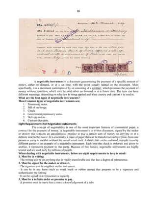 86
A negotiable instrument is a document guaranteeing the payment of a specific amount of
money, either on demand, or at a set time, with the payer usually named on the document. More
specifically, it is a document contemplated by or consisting of a contract, which promises the payment of
money without condition, which may be paid either on demand or at a future date. The term can have
different meanings, depending on what law is being applied and what country and context it is used in.
What are the four types of negotiable instruments?
Most Common types of negotiable instruments are;
1. Promissory notes.
2. Bill of exchange.
3. Check.
4. Government promissory notes.
5. Delivery orders.
6. Customs Receipts.
Eight Requirements for Negotiable Instruments
The concept of negotiability is one of the most important features of commercial paper, a
contract for the payment of money. A negotiable instrument is a written document, signed by the maker
or drawer that contains an unconditional promise to pay a certain sum of money on delivery or at a
definite time to the bearer. It is essentially a piece of paper that can be transferred multiple times from one
person or entity to another without the use of actual cash. A check that can be endorsed multiple times by
different parties is an example of a negotiable instrument. Each time the check is endorsed and given to
another, it represents payment to that party. Because of this feature, negotiable instruments are highly
trusted and are used daily by millions of people.
When dealing with negotiable instruments, below are eight requirements to keep in mind:
1. Must be in writing.
· The writing can be on anything that is readily transferable and that has a degree of permanence.
2. Must be signed by the maker or drawer.
· The signature can be anyplace on the instrument.
· It can be in any form (such as word, mark or rubber stamp) that purports to be a signature and
authenticates the writing.
· It can be signed in a representative capacity.
3. Must be a definite order or promise to pay.
· A promise must be more than a mere acknowledgement of a debt.
 