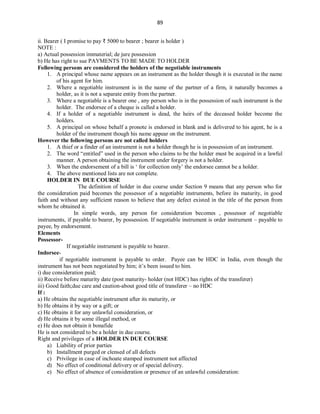 89
ii. Bearer ( I promise to pay ₹ 5000 to bearer ; bearer is holder )
NOTE :
a) Actual possession immaterial; de jure possession
b) He has right to sue PAYMENTS TO BE MADE TO HOLDER
Following persons are considered the holders of the negotiable instruments
1. A principal whose name appears on an instrument as the holder though it is executed in the name
of his agent for him.
2. Where a negotiable instrument is in the name of the partner of a firm, it naturally becomes a
holder, as it is not a separate entity from the partner.
3. Where a negotiable is a bearer one , any person who is in the possession of such instrument is the
holder. The endorsee of a cheque is called a holder.
4. If a holder of a negotiable instrument is dead, the heirs of the deceased holder become the
holders.
5. A principal on whose behalf a pronote is endorsed in blank and is delivered to his agent, he is a
holder of the instrument though his name appear on the instrument.
However the following persons are not called holders
1. A thief or a finder of an instrument is not a holder though he is in possession of an instrument.
2. The word “entitled” used in the person who claims to be the holder must be acquired in a lawful
manner. A person obtaining the instrument under forgery is not a holder.
3. When the endorsement of a bill is ‘ for collection only’ the endorsee cannot be a holder.
4. The above mentioned lists are not complete.
HOLDER IN DUE COURSE
The definition of holder in due course under Section 9 means that any person who for
the consideration paid becomes the possessor of a negotiable instruments, before its maturity, in good
faith and without any sufficient reason to believe that any defect existed in the title of the person from
whom he obtained it.
In simple words, any person for consideration becomes , possessor of negotiable
instruments, if payable to bearer, by possession. If negotiable instrument is order instrument – payable to
payee, by endorsement.
Elements
Possessor-
If negotiable instrument is payable to bearer.
Indorsee-
if negotiable instrument is payable to order. Payee can be HDC in India, even though the
instrument has not been negotiated by him; it’s been issued to him.
i) due consideration paid;
ii) Receive before maturity date (post maturity- holder (not HDC) has rights of the transferer)
iii) Good faith;due care and caution-about good title of transferer – no HDC
If :
a) He obtains the negotiable instrument after its maturity, or
b) He obtains it by way or a gift; or
c) He obtains it for any unlawful consideration, or
d) He obtains it by some illegal method, or
e) He does not obtain it bonafide
He is not considered to be a holder in due course.
Right and privileges of a HOLDER IN DUE COURSE
a) Liability of prior parties
b) Installment purged or clensed of all defects
c) Privilege in case of inchoate stamped instrument not affected
d) No effect of conditional delivery or of special delivery.
e) No effect of absence of consideration or presence of an unlawful consideration:
 