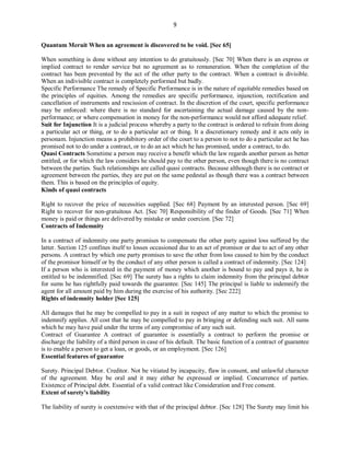9
Quantum Meruit When an agreement is discovered to be void. [Sec 65]
When something is done without any intention to do gratuitously. [Sec 70] When there is an express or
implied contract to render service but no agreement as to remuneration. When the completion of the
contract has been prevented by the act of the other party to the contract. When a contract is divisible.
When an indivisible contract is completely performed but badly.
Specific Performance The remedy of Specific Performance is in the nature of equitable remedies based on
the principles of equities. Among the remedies are specific performance, injunction, rectification and
cancellation of instruments and rescission of contract. In the discretion of the court, specific performance
may be enforced: where there is no standard for ascertaining the actual damage caused by the non-
performance; or where compensation in money for the non-performance would not afford adequate relief.
Suit for Injunction It is a judicial process whereby a party to the contract is ordered to refrain from doing
a particular act or thing, or to do a particular act or thing. It a discretionary remedy and it acts only in
personam. Injunction means a prohibitory order of the court to a person to not to do a particular act he has
promised not to do under a contract, or to do an act which he has promised, under a contract, to do.
Quasi Contracts Sometime a person may receive a benefit which the law regards another person as better
entitled, or for which the law considers he should pay to the other person, even though there is no contract
between the parties. Such relationships are called quasi contracts. Because although there is no contract or
agreement between the parties, they are put on the same pedestal as though there was a contract between
them. This is based on the principles of equity.
Kinds of quasi contracts
Right to recover the price of necessities supplied. [Sec 68] Payment by an interested person. [Sec 69]
Right to recover for non-gratuitous Act. [Sec 70] Responsibility of the finder of Goods. [Sec 71] When
money is paid or things are delivered by mistake or under coercion. [Sec 72]
Contracts of Indemnity
In a contract of indemnity one party promises to compensate the other party against loss suffered by the
latter. Section 125 confines itself to losses occasioned due to an act of promisor or due to act of any other
persons. A contract by which one party promises to save the other from loss caused to him by the conduct
of the promisor himself or by the conduct of any other person is called a contract of indemnity. [Sec 124]
If a person who is interested in the payment of money which another is bound to pay and pays it, he is
entitled to be indemnified. [Sec 69] The surety has a rights to claim indemnity from the principal debtor
for sums he has rightfully paid towards the guarantee. [Sec 145] The principal is liable to indemnify the
agent for all amount paid by him during the exercise of his authority. [Sec 222]
Rights of indemnity holder [Sec 125]
All damages that he may be compelled to pay in a suit in respect of any matter to which the promise to
indemnify applies. All cost that he may be compelled to pay in bringing or defending such suit. All sums
which he may have paid under the terms of any compromise of any such suit.
Contract of Guarantee A contract of guarantee is essentially a contract to perform the promise or
discharge the liability of a third person in case of his default. The basic function of a contract of guarantee
is to enable a person to get a loan, or goods, or an employment. [Sec 126]
Essential features of guarantee
Surety. Principal Debtor. Creditor. Not be vitiated by incapacity, flaw in consent, and unlawful character
of the agreement. May be oral and it may either be expressed or implied. Concurrence of parties.
Existence of Principal debt. Essential of a valid contract like Consideration and Free consent.
Extent of surety's liability
The liability of surety is coextensive with that of the principal debtor. [Sec 128] The Surety may limit his
 