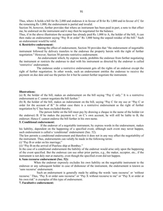 91
Thus, where A holds a bill for Rs 2,000 and endorses it in favour of B for Rs 1,000 and in favour of C for
the remaining Rs 1,000, the endorsement is partial and invalid.
Section 56, however, further provides that where an instrument has been paid in part, a note to that effect
ma; be endorsed on the instrument and it may then be negotiated for the balance.
Thus, if in the above illustration the acceptor has already paid Rs 1,000 to A, the holder of the bill, A can
then make an endorsement saying “Pay B or order” Rs 1,000 being the unpaid residue of the bill.” Such
an endorsement would be valid.
4. Restrictive endorsement:
Stating the effect of endorsement, Section 50 provides that “the endorsement of negotiable
instrument followed by delivery transfers to the endorsee the property herein with the right of further
negotiation.” However, Section 50 permits restrictive endorsement.
An endorsement which, by express words, prohibits the endorsee from further negotiating
the instrument or restricts the endorsee to deal with his instrument as directed by the endorser is called
‘restrictive’ endorsement.
The endorsee under a restrictive endorsement gets all the rights of an endorser except the
right of further negotiation. In other words, such an endorsement entitles the endorsee to receive the
payment on due date and sue the parties for it but he cannot further negotiate the instrument.
Illustrations:
(a) B, the holder of the bill, makes an endorsement on the bill saying “Pay C only.” It is a restrictive
endorsement as C cannot negotiate the bill further.2
(b) B, the holder of the bill, makes an indorsement on the bill, saying “Pay C for my use or “Pay C or
order for the account of B.” In either case there is a restrictive endorsement as the right of further
negotiation by C has been excluded thereby.
The person liable on the hill must pay by drawing a cheque in the name of the holder (or
the endorser) B. If he makes the payment to C on C’s own account, he will still be liable to B, the
endorser; Hence C cannot endorse the bill further in his own name.
5. Conditional endorsement:
If the endorser of a negotiable instrument, by express words in the endorsement, makes
his liability, dependent on the happening of a specified event, although such event may never happen,
such endorsement is called a ‘conditional’ endorsement (Sec. 52).
The law permits a conditional endorsement and therefore it does not in any way affect the negotiability of
the instrument. Thus, endorsements can validly be made in the following terms:
(i) “Pay B or order on his marriage;”
(ii) “Pay B on the arrival of Pearless ship at Bombay.”
In the case of a conditional endorsement the liability of the endorser would arise only upon the happening
of the event specified. But the endorsee can sue other prior parties, e.g., the maker, acceptor, etc., if the
instrument is not duly met at maturity, even though the specified event did not happen.
6. Sans recourse endorsement (Sec. 52):
When the endorser expressly excludes his own liability on the negotiable instrument to the
endorsee or any subsequent holder in case of dishonour of the instrument, the endorsement is known as
‘sans recourse’ endorsement.
Such an endorsement is generally made by adding the words ‘sans recourse’ or ‘without
recourse.’ Thus, “Pay X or order sans recourse” or “Pay X without recourse to me” or “Pay X or order at
his own risk” is examples of this type of endorsement.
7. Facultative endorsement:
 