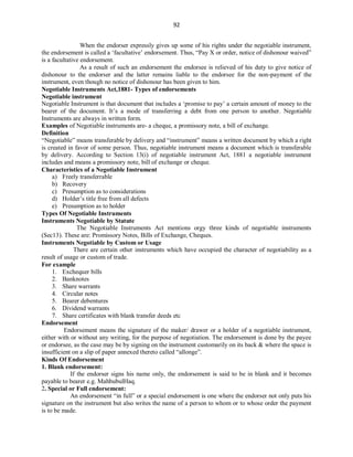 92
When the endorser expressly gives up some of his rights under the negotiable instrument,
the endorsement is called a ‘facultative’ endorsement. Thus, “Pay X or order, notice of dishonour waived”
is a facultative endorsement.
As a result of such an endorsement the endorsee is relieved of his duty to give notice of
dishonour to the endorser and the latter remains liable to the endorsee for the non-payment of the
instrument, even though no notice of dishonour has been given to him.
Negotiable Instruments Act,1881- Types of endorsements
Negotiable instrument
Negotiable Instrument is that document that includes a ‘promise to pay’ a certain amount of money to the
bearer of the document. It’s a mode of transferring a debt from one person to another. Negotiable
Instruments are always in written form.
Examples of Negotiable instruments are- a cheque, a promissory note, a bill of exchange.
Definition
“Negotiable” means transferable by delivery and “instrument” means a written document by which a right
is created in favor of some person. Thus, negotiable instrument means a document which is transferable
by delivery. According to Section 13(i) of negotiable instrument Act, 1881 a negotiable instrument
includes and means a promissory note, bill of exchange or cheque.
Characteristics of a Negotiable Instrument
a) Freely transferrable
b) Recovery
c) Presumption as to considerations
d) Holder’s title free from all defects
e) Presumption as to holder
Types Of Negotiable Instruments
Instruments Negotiable by Statute
The Negotiable Instruments Act mentions orgy three kinds of negotiable instruments
(Sec13). These are: Promissory Notes, Bills of Exchange, Cheques.
Instruments Negotiable by Custom or Usage
There are certain other instruments which have occupied the character of negotiability as a
result of usage or custom of trade.
For example
1. Exchequer bills
2. Banknotes
3. Share warrants
4. Circular notes
5. Bearer debentures
6. Dividend warrants
7. Share certificates with blank transfer deeds etc
Endorsement
Endorsement means the signature of the maker/ drawer or a holder of a negotiable instrument,
either with or without any writing, for the purpose of negotiation. The endorsement is done by the payee
or endorsee, as the case may be by signing on the instrument customarily on its back & where the space is
insufficient on a slip of paper annexed thereto called “allonge”.
Kinds Of Endorsement
1. Blank endorsement:
If the endorser signs his name only, the endorsement is said to be in blank and it becomes
payable to bearer e.g. MahbubulHaq.
2. Special or Full endorsement:
An endorsement “in full” or a special endorsement is one where the endorser not only puts his
signature on the instrument but also writes the name of a person to whom or to whose order the payment
is to be made.
 