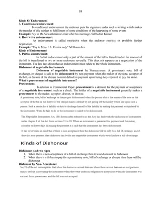93
Kinds Of Endorsement
3. Conditional endorsement:
In conditional endorsement the endorser puts his signature under such a writing which makes
the transfer of title subject to fulfillment of some conditions of the happening of some events
Example: Pay to Mr.SarwarJahan or order after his marriage- Sd/Badrul Kamal.
4. Restrictive endorsement:
An endorsement is called restrictive when the endorser restricts or prohibits further
negotiation.
Example: “Pay to Miss. / A. Pereira only” Sd/HosneAra.
Kinds of Endorsement
5. Partial endorsement:
In Partial endorsement only a part of the amount of the bill is transferred or the amount of
the bill is transferred to two or more endorsees severally. This does not separate as a negotiation of the
instrument. The law lays down that an endorsement must relate to the whole instrument.
Dishonour of negotiable instruments
Dishonour of negotiable instrument by Non-payment: A promissory note, bill of
exchange, or cheque is said to be dishonoured by non-payment when the maker of the note, acceptor of
the bill, or drawee of the cheque commit default in payment upon being duly required to pay the same.
What is presentment of negotiable instrument?
Presentment.
In relation to Commercial Paper ,presentment is a demand for the payment or acceptance
of a negotiable instrument, such as a check. The holder of a negotiable instrument generally makes a
presentment to the maker, acceptor, drawer, or drawee.
Dishonour is of two types
1. When there is non-acceptance of a bill of exchange then it would amount to dishonour
2. When there is a failure to pay for a promissory note, bill of exchange or cheque then there will be
dishonour
Dishinour by Non- Acceptance
 