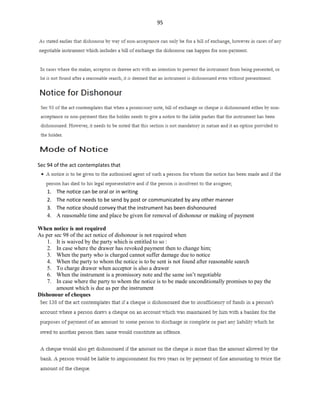 95
Sec 94 of the act contemplates that
1. The notice can be oral or in writing
2. The notice needs to be send by post or communicated by any other manner
3. The notice should convey that the instrument has been dishonoured
4. A reasonable time and place be given for removal of dishonour or making of payment
When notice is not required
As per sec 98 of the act notice of dishonour is not required when
1. It is waived by the party which is entitled to so :
2. In case where the drawer has revoked payment then to change him;
3. When the party who is charged cannot suffer damage due to notice
4. When the party to whom the notice is to be sent is not found after reasonable search
5. To charge drawer when acceptor is also a drawer
6. When the instrument is a promissory note and the same isn’t negotiable
7. In case where the party to whom the notice is to be made unconditionally promises to pay the
amount which is due as per the instrument
Dishonour of cheques
 
