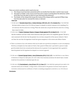 96
There are certain conditions which need to be met
1. The cheque must have been presented within six months from the date in which it was issued
2. The payee or holder in due course must have sent a notice in writing about the dishonour within
thirty days from the date on which he was informed of the dishonour
3. The drawer of the cheque fails to pay the money of the cheque within a period of fifteen days
from the date when he received the notice or demand
Case Law
Conclusion
 