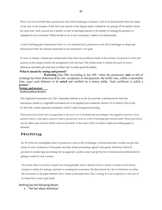 97
What is meant by noting and protest?
Protesting (Sec.100) According to Sec.100, “when the promissory note or bill of
exchange has been dishonoured by non- acceptance or non-payment, the holder may, within a reasonable
time, cause such dishonor to be noted and certified by a notary public. Such certificate is called a
protest.”
Noting and protest
Nothing has the following details:
1. The fact about dishonour
 