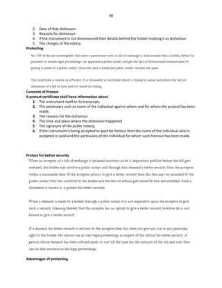 98
2. Date of that dishonour
3. Reasons for dishonour
4. If the instrument is not dishonoured then details behind the holder treating it as dishonour
5. The charges of the notary
Protesting
Contents of Protest
A protest certificate shall have information about
1. The instrument itself or its transcript;
2. The particulars such as name of the individual against whom and for whom the protest has been
made;
3. The reasons for the dishonour
4. The time and place where the dishonour happened
5. The signature of the public notary;
6. If the instrument is being accepted or paid for honour then the name of the individual who is
accepted or paid and the particulars of the individual for whom such homour has been made.
Protest for better security
Advantages of protesting
 