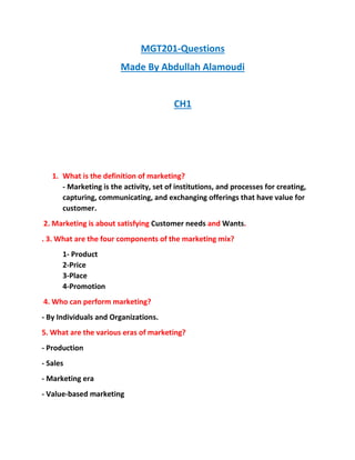 MGT201-Questions
Made By Abdullah Alamoudi
CH1
1. What is the definition of marketing?
- Marketing is the activity, set of institutions, and processes for creating,
capturing, communicating, and exchanging offerings that have value for
customer.
2. Marketing is about satisfying Customer needs and Wants.
. 3. What are the four components of the marketing mix?
1- Product
2-Price
3-Place
4-Promotion
4. Who can perform marketing?
- By Individuals and Organizations.
5. What are the various eras of marketing?
- Production
- Sales
- Marketing era
- Value-based marketing
 