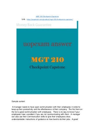 MGT 210 Checkpoint Capstone
Link : http://uopexam.com/product/mgt-210-checkpoint-capstone/
Sample content
A manager needs to have open communication with their employees in order to
keep up their productivity and the effectiveness of their company. The first item on
the list is good communication with employees. There is no way to know if your
employees have a problem if you are not communicating with them. A manager
can also use their communication skills to give their employees clear,
understandable instructions of guidance on how best to do their jobs. A good
 