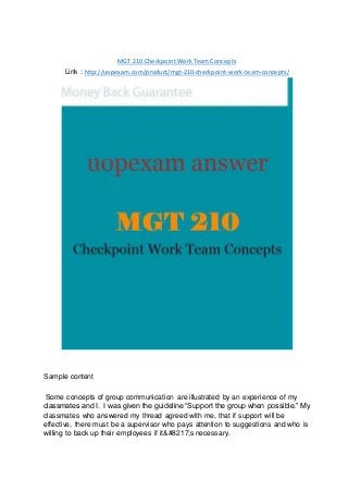 MGT 210 Checkpoint Work Team Concepts
Link : http://uopexam.com/product/mgt-210-checkpoint-work-team-concepts/
Sample content
Some concepts of group communication are illustrated by an experience of my
classmates and I. I was given the guideline “Support the group when possible.” My
classmates who answered my thread agreed with me, that if support will be
effective, there must be a supervisor who pays attention to suggestions and who is
willing to back up their employees if it&#8217;s necessary.
 
