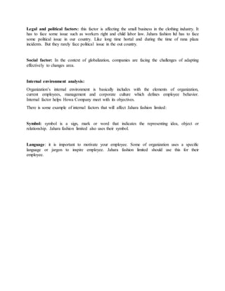 Legal and political factors: this factor is affecting the small business in the clothing industry. It
has to face some issue such as workers right and child labor law. Jahara fashion ltd has to face
some political issue in our country. Like long time hortal and during the time of rana plaza
incidents. But they rarely face political issue in the out country.
Social factor: In the context of globalization, companies are facing the challenges of adapting
effectively to changes area.
Internal environment analysis:
Organization’s internal environment is basically includes with the elements of organization,
current employees, management and corporate culture which defines employee behavior.
Internal factor helps Howa Company meet with its objectives.
There is some example of internal factors that will affect Jahara fashion limited:
Symbol: symbol is a sign, mark or word that indicates the representing idea, object or
relationship. Jahara fashion limited also uses their symbol.
Language: it is important to motivate your employee. Some of organization uses a specific
language or jargon to inspire employee. Jahara fashion limited should use this for their
employee.
 