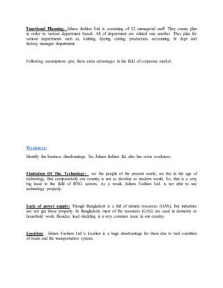 Functional Planning: Jahara fashion Ltd is consisting of 52 managerial staff. They create plan
in order to various department based. All of department are related one another. They plan for
various departments such as, knitting, dyeing, cutting, production, accounting, hr dept and
factory manager department.
Following assumptions give them extra advantages in the field of corporate market.
Weakness:
Identify the business disadvantage. So, Jahara fashion ltd. also has some weakness:
Limitation Of The Technology: we the people of the present world, we live in the age of
technology. But comparatively our country is not as develop as modern world. So, that is a very
big issue in the field of RNG sectors. As a result, Jahara Fashion Ltd. is not able to use
technology properly.
Lack of power supply: Though Bangladesh is a full of natural resources (GAS), but industries
are not get those properly. In Bangladesh, most of the resources (GAS) are used in domestic or
household work. Besides, load shedding is a very common issue in our country.
Location: Jahara Fashion Ltd.’s location is a huge disadvantage for them due to bad condition
of roads and the transportation system.
 