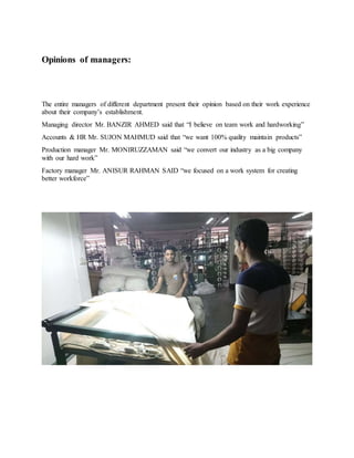 Opinions of managers:
The entire managers of different department present their opinion based on their work experience
about their company’s establishment.
Managing director Mr. BANZIR AHMED said that “I believe on team work and hardworking”
Accounts & HR Mr. SUJON MAHMUD said that “we want 100% quality maintain products”
Production manager Mr. MONIRUZZAMAN said “we convert our industry as a big company
with our hard work”
Factory manager Mr. ANISUR RAHMAN SAID “we focused on a work system for creating
better workforce”
 