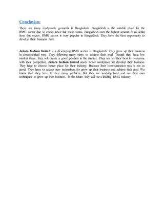 Conclusion:
There are many readymade garments in Bangladesh. Bangladesh is the suitable place for the
RMG sector due to cheap labor fair trade status. Bangladesh earn the highest amount of us dollar
from this sector. RMG sector is very popular in Bangladesh. They have the best opportunity to
develop their business here.
Jahara fashion limited is a developing RMG sector in Bangladesh. They grow up their business
in chronological way. They following many steps to achieve their goal. Though they have low
market share, they will create a good position in the market. They are try their best to overcome
with their competitor. Jahara fashion limited needs better workplace for develop their business.
They have to choose better place for their industry. Because their communication way is not so
good. They have to access new technology for grow up their business and achieve their goal. We
know that, they have to face many problem. But they are working hard and use their own
techniques to grow up their business. In the future they will be a leading RMG industry.
 