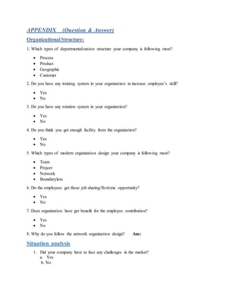 APPENDIX (Question & Answer)
OrganizationalStructure:
1. Which types of departmentalization structure your company is following most?
 Process
 Product
 Geographic
 Customer
2. Do you have any training system in your organization to increase employee’s skill?
 Yes
 No
3. Do you have any rotation system in your organization?
 Yes
 No
4. Do you think you get enough facility from the organization?
 Yes
 No
5. Which types of modern organization design your company is following most?
 Team
 Project
 Network
 Boundaryless
6. Do the employees get those job sharing/flextime opportunity?
 Yes
 No
7. Does organization have get benefit for the employee contribution?
 Yes
 No
8. Why do you follow the network organization design? Ans:
Situation analysis
1. Did your company have to face any challenges in the market?
a. Yes
b. No
 