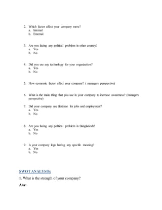 2. Which factor affect your company more?
a. Internal
b. External
3. Are you facing any political problem in other country?
a. Yes
b. No
4. Did you use any technology for your organization?
a. Yes
b. No
5. How economic factor affect your company? ( managers perspective)
6. What is the main thing that you use in your company to increase awareness? (managers
perspective)
7. Did your company use flextime for jobs and employment?
a. Yes
b. No
8. Are you facing any political problem in Bangladesh?
a. Yes
b. No
9. Is your company logo having any specific meaning?
a. Yes
b. No
SWOT ANALYSIS:
1. What is the strength of your company?
Ans:
 