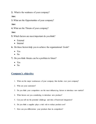 2. What is the weakness of your company?
Ans:
3. What are the Opportunities of your company?
Ans:
4. What are the Threats of your company?
Ans:
5. Which factors are most important do you think?
 External
 Internal
6. Do these factors help you to achieve the organizational Goals?
 Yes
 No
7. Do you think threats can be a problem in future?
 Yes
 No
Company's objective
1. What are the major weaknesses of your company that decline over your company?
2. Who are your customers?
3. Do you think your competitors are the most influencing factors to introduce new market?
4. What factors are you considering to introduce new produce?
5. Can you tell me the potential challenge and risks of backward integration?
6. Do you think a supplier plays a vital role to reduce product cost?
7. How can you differentiate your products than its competitors?
 