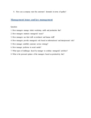 8. How can a company meet the customers’ demands in terms of quality?
Management issues and key management
Question:
1. How managers manage whole workshop, staffs and production line?
2. How managers maintain managerial issues?
3. How managers use their skill on technical and human skill?
4. How managers provide managerial role based on informational and interpersonal role?
5. How manager establish customer service strategy?
6. How manager performs in social media?
7. What types of challenges faced by manager to continue managerial activities?
8. What is the personal opinion of the managers based on productivity line?
 