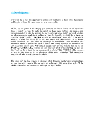 Acknowledgement
We would like to take this opportunity to express our thankfulness to those, whose blessing and
collaboration without; this report would not have been possible.
At first, we are grateful to the almighty god for making us able to working on this report and
finish it properly on time. To make this report we faced many problems like transport and
permission granted to enter the company for our report’s field work. But it’s our good luck that
we all group member handle these problem very cleverly. Secondly, we should like to thank our
respective faculty “AFNAN AHMED (lecturer of management)” mam who is our course
instructor of MGT 210, section 10, for her huge support and encouragement. For her lecture
related information and well share of knowledge of management. These knowledge and
information help us to prepare this report as well as. Her sharing knowledge and information are
very valuable us for our future. And we have realized it very decently. With her help we visit on
JAHARA FASHION LTD, company and can make our report. Without her help we can’t do
this. Finally we like to thank the top management level of JAHARA FASHION LTD, company
to help us with giving us all the information, visiting cards, hospitalities. Their management
works overall helps us to increase our knowledge.
This report can’t be done properly to only one’s effort. The entire member’s joint operation helps
to make this report properly. On our report we make-sure 100% strong team work. All the
members motivation and hardworking also helps this report perfect.
 