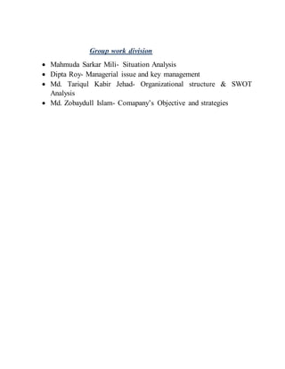 Group work division
 Mahmuda Sarkar Mili- Situation Analysis
 Dipta Roy- Managerial issue and key management
 Md. Tariqul Kabir Jehad- Organizational structure & SWOT
Analysis
 Md. Zobaydull Islam- Comapany’s Objective and strategies
 