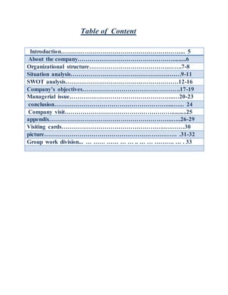 Table of Content
Introduction……………………………………………………... 5
About the company………………………………………….........6
Organizational structure………………………………….…….7-8
Situation analysis………………………………………….…….9-11
SWOT analysis…………………………………………………12-16
Company’s objectives…………………………………………..17-19
Managerial issue……………………………………………..…20-23
conclusion…………………………………………………....…... 24
Company visit………………………………………………..........25
appendix……………………………………………………..…..26-29
Visiting cards……………………………………………..….……30
picture…………………………………………………………. .31-32
Group work division... … …… …… … … .. … … ………. … . 33
 