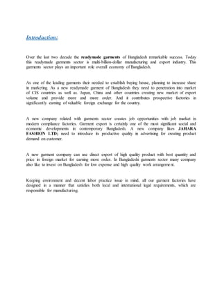 Introduction:
Over the last two decade the readymade garments of Bangladesh remarkable success. Today
this readymade garments sector is multi-billion-dollar manufacturing and export industry. This
garments sector plays an important role overall economy of Bangladesh.
As one of the leading garments their needed to establish buying house, planning to increase share
in marketing. As a new readymade garment of Bangladesh they need to penetration into market
of CIS countries as well as. Japan, China and other countries creating new market of export
volume and provide more and more order. And it contributes prospective factories in
significantly earning of valuable foreign exchange for the country.
A new company related with garments sector creates job opportunities with job market in
modern compliance factories. Garment export is certainly one of the most significant social and
economic developments in contemporary Bangladesh. A new company likes JAHARA
FASHION LTD; need to introduce its productive quality in advertising for creating product
demand on customer.
A new garment company can use direct export of high quality product with best quantity and
price in foreign market for earning more order. In Bangladeshi garments sector many company
also like to invest on Bangladesh for low expense and high quality work arrangement.
Keeping environment and decent labor practice issue in mind, all our garment factories have
designed in a manner that satisfies both local and international legal requirements, which are
responsible for manufacturing.
 