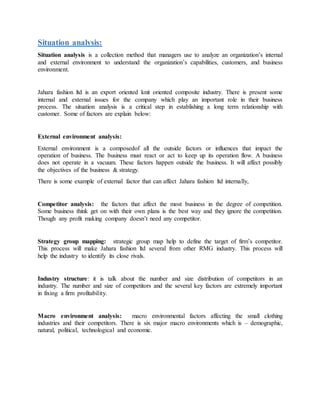 Situation analysis:
Situation analysis is a collection method that managers use to analyze an organization’s internal
and external environment to understand the organization’s capabilities, customers, and business
environment.
Jahara fashion ltd is an export oriented knit oriented composite industry. There is present some
internal and external issues for the company which play an important role in their business
process. The situation analysis is a critical step in establishing a long term relationship with
customer. Some of factors are explain below:
External environment analysis:
External environment is a composedof all the outside factors or influences that impact the
operation of business. The business must react or act to keep up its operation flow. A business
does not operate in a vacuum. These factors happen outside the business. It will affect possibly
the objectives of the business & strategy.
There is some example of external factor that can affect Jahara fashion ltd internally,
Competitor analysis: the factors that affect the most business in the degree of competition.
Some business think get on with their own plans is the best way and they ignore the competition.
Though any profit making company doesn’t need any competitor.
Strategy group mapping: strategic group map help to define the target of firm’s competitor.
This process will make Jahara fashion ltd several from other RMG industry. This process will
help the industry to identify its close rivals.
Industry structure: it is talk about the number and size distribution of competitors in an
industry. The number and size of competitors and the several key factors are extremely important
in fixing a firm profitability.
Macro environment analysis: macro environmental factors affecting the small clothing
industries and their competitors. There is six major macro environments which is – demographic,
natural, political, technological and economic.
 