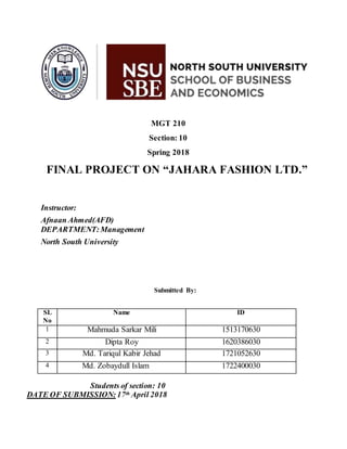 MGT 210
Section: 10
Spring 2018
FINAL PROJECT ON “JAHARA FASHION LTD.”
Instructor:
Afnaan Ahmed(AFD)
DEPARTMENT:Management
North South University
Submitted By:
SL
No
Name ID
1 Mahmuda Sarkar Mili 1513170630
2 Dipta Roy 1620386030
3 Md. Tariqul Kabir Jehad 1721052630
4 Md. Zobaydull Islam 1722400030
Students of section: 10
DATE OF SUBMISSION: 17th April 2018
 