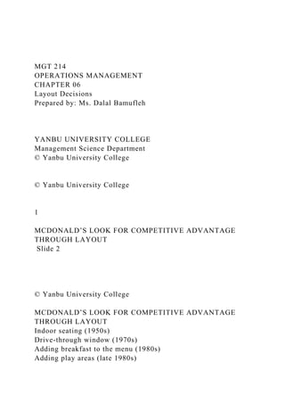 MGT 214
OPERATIONS MANAGEMENT
CHAPTER 06
Layout Decisions
Prepared by: Ms. Dalal Bamufleh
YANBU UNIVERSITY COLLEGE
Management Science Department
© Yanbu University College
© Yanbu University College
1
MCDONALD’S LOOK FOR COMPETITIVE ADVANTAGE
THROUGH LAYOUT
Slide 2
© Yanbu University College
MCDONALD’S LOOK FOR COMPETITIVE ADVANTAGE
THROUGH LAYOUT
Indoor seating (1950s)
Drive-through window (1970s)
Adding breakfast to the menu (1980s)
Adding play areas (late 1980s)
 