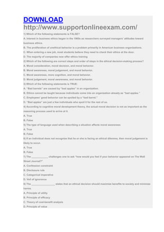 DOWNLOAD
http://www.supportonlineexam.com/
1) Which of the following statements is FALSE?
A. Interest in business ethics began in the 1960s as researchers surveyed managers’ attitudes toward
business ethics.
B. The proliferation of unethical behavior is a problem primarily in American business organizations.
C. When entering a new job, most students believe they need to check their ethics at the door.
D. The majority of companies now offer ethics training
2) Which of the following are correct steps and order of steps in the ethical decision-making process?
A. Moral consideration, moral decision, and moral behavior.
B. Moral awareness, moral judgement, and moral behavior.
C. Moral awareness, more cognition, and moral behavior.
D. Moral judgement, moral awareness, and moral behavior.
3) Which of the following statements is TRUE:
A. “Bad barrels” are caused by “bad apples” in an organization.
B. Ethics cannot be taught because individuals come into an organization already as “bad apples.”
C. Employees’ good behavior can be spoiled by a “bad barrel.”
D. “Bad apples” are just a few individuals who spoil it for the rest of us.
4) According to cognitive moral development theory, the actual moral decision is not as important as the
reasoning process used to arrive at it.
A. True
B. False
5) The type of language used when describing a situation affects moral awareness
A. True
B. False
6) If an individual does not recognize that he or she is facing an ethical dilemma, then moral judgement is
likely to occur.
A. True
B. False
7) The ____________ challenges one to ask “how would you feel if your behavior appeared on The Wall
Street Journal?”
A. Confession constraint
B. Disclosure rule
C. Categorical imperative
D. Veil of ignorance
8) The _________________ states that an ethical decision should maximize benefits to society and minimize
harms.
A. Principle of utility
B. Principle of efficacy
C. Theory of cost-benefit analysis
D. Principle of value
 