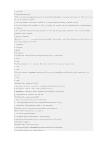 C.Good pay
D.Respectful treatment
11) The U.S. sentencing guidelines use a “carrot and stick” approach to managing corporate crime. What is meant by
the use of “carrot” and “stick”?
A.The carrot dangles at the end of the stick as an incentive for organizations to behave ethically.
B.The carrot refers to the guidelines as “food for thought” and the stick refers to the punishment if the guidelines are
not followed.
C.The carrot refer to incentives in the guidelines for behaving ethically and the stick refers to the punishment if the
guidelines are not followed,
D.None of the above.
12) In the ___________ perspective, social responsibility is primarily a means of avoiding economic harm that can be
imposed by multiple stakeholders.
A.Duty based
B.Economic
C.Social
D.Geographic
13) People are rational economic actors motivated solely by self-interest.
A.True
B.False
14) An organization can be convicted of a crime even if only one employee breaks the law.
A.True
B.False
15) Unlike managers, employees are generally not concerned about the ethical behavior of the organization they
work for.
A.True
B.False
16) Which of the following is TRUE?
A.Employees tend to be rewarded for engaging in specific ethical behaviors
B.Rewards are better to control short-run ethical behavior.
C.Rewards set the tone for what is expected and rewarded in the long term.
D.Punishment is an inherently bad practice.
17) Which of the following is FALSE?
A.Roles reduce a person’s sense of individuality.
B.Conflicting role expectations can cause increased incidences of lying.
C.People enter organizations in a state of “role readiness.”
D.Managers do not have roles as much as their subordinates do.
18) The Tailhook Scandal is an example of:
A.The ethical Pygmalian effect.
B.Employees ignoring management’s clear message.
C.Management focusing too much on the ends rather than the means.
D.Social learning theory.
19) Which of the following is FALSE?
A.Actively disengaged employees have lower turnover and absenteeism.
B.Engaged employees are more productive.
 