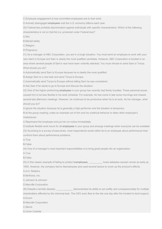 C.Employee engagement is how committed employees are to their work.
D.Actively disengaged employees cost the U.S. economy billions each year.
20) Federal law prohibits discrimination against individuals with specific characteristics. Which of the following
characteristics is not on that list (i.e. protected under Federal law)?
A.Sex
B.Mental ability
C.Religion
D.Pregnancy
21) As a manager of ABC Corporation, you are in a tough situation. You must send an employee to work with your
new client in Europe and Sam is clearly the most qualified candidate. However, ABC Corporation is located in an
area where several people of Sam’s race have been violently attacked. You must choose to send Sam or Tonya.
What should you do?
A.Automatically send Sam to Europe because he is clearly the most qualified.
B.Assign Sam to a new task and send Tonya to Europe.
C.Automatically send Tonya to Europe without telling Sam he was considered.
D.Ask Sam if he wants to go to Europe and discuss the situation.
22) One of the higher performing employees in your group has recently had family troubles. These personal issues
caused him to be less flexible in his work schedule. For example, he has come in late some mornings and missed
several late afternoon meetings. However, he continues to be productive when he is at work. As his manager, what
should you do?
A.Ignore the situation because he is generally a high performer and the situation is temporary.
B.At the group meeting, make an example out of him and his unethical behavior to deter other employee’s
misbehavior.
C.Reprimand the employee and put him on notice immediately.
D.Institute flexible work hours for all employees in your group and arrange meetings when everyone can be available.
23) According to a survey of executives, most respondents would rather lie to an employee about performance than
confront them about performance problems.
A.True
B.False
24) One of a manager’s most important responsibilities is to bring good people into an organization.
A.True
B.False
25) In this classic example of failing to protect itsemployees, __________ knew asbestos caused cancer as early as
1930. However, the company lied to itsemployees and used several tactics to cover-up the product’s effects.
A.A.H. Robbins
B.McWane, Inc.
C.Johnson & Johnson
D.Manville Corporation
26) Despite a terrible disaster, ____________ demonstrated its ability to act swiftly and compassionately for multiple
shareholders affected by the chemical leak. The CEO even flew to the site one day after the incident to lend support.
A.Exxon
B.Manville Corporation
C.Merck
D.Union Carbide
 