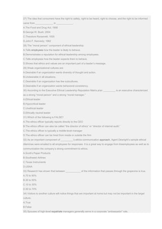 27) The idea that consumers have the right to safety, right to be heard, right to choose, and the right to be informed
came from _____________ in ____________.
A.The Food and Drug Act; 1906
B.George W. Bush; 2004
C.Theodore Roosevelt; 1930
D.John F. Kennedy; 1962
28) The “moral person” component of ethical leadership:
A.Tells employees how the leader is likely to behave.
B.Demonstrates a reputation for ethical leadership among employees.
C.Tells employees how the leader expects them to behave.
D.Shows that ethics and values are an important part of a leader’s message.
29) Weak organizational cultures are:
A.Desirable if an organization wants diversity of thought and action.
B.Undesirable in all situations.
C.Desirable if an organization has few subcultures.
D.Desirable if an organization wants behavioral consistency.
30) According to the Executive Ethical Leadership Reputation Matrix,a/an _________ is an executive characterized
as a strong “moral person” and a strong “moral manager.”
A.Ethical leader
B.Hypocritical leader
C.Unethical leader
D.Ethically neutral leader
31) Which of the following is FALSE?
A.The ethics officer typically reports directly to the CEO
B.The ethics officer can also be called “the director of ethics” or “director of internal audit.”
C.The ethics officer is typically a middle-level manager
D.The ethics officer can be hired from inside or outside the firm
32) As an important component of _________’s ethics communication approach, Agent Dewright’s sample ethical
dilemmas were emailed to all employees for responses. It is a great way to engage from lineemployees as well as to
communication the company’s strong commitment to ethics.
A.Scott’s Paper Products
B.Southwest Airlines
C.Texas Instruments
D.USAA
33) Research has shown that between ___________ of the information that passes through the grapevine is true.
A.70 to 90%
B.30 to 50%
C.10 to 30%
D.50 to 70%
34) Visitors to another culture will notice things that are important at home but may not be important in the target
culture.
A.True
B.False
35) Spouses of high-level expatriate managers generally serve in a corporate “ambassador” role.
 